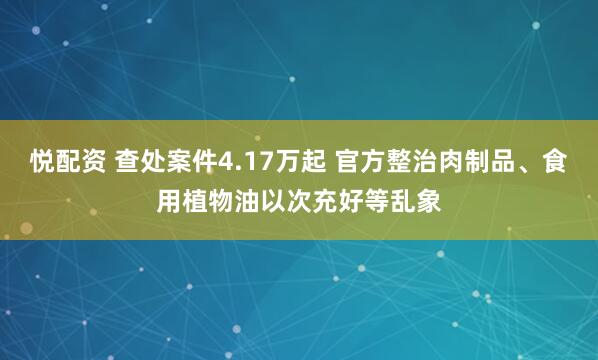 悦配资 查处案件4.17万起 官方整治肉制品、食用植物油以次充好等乱象