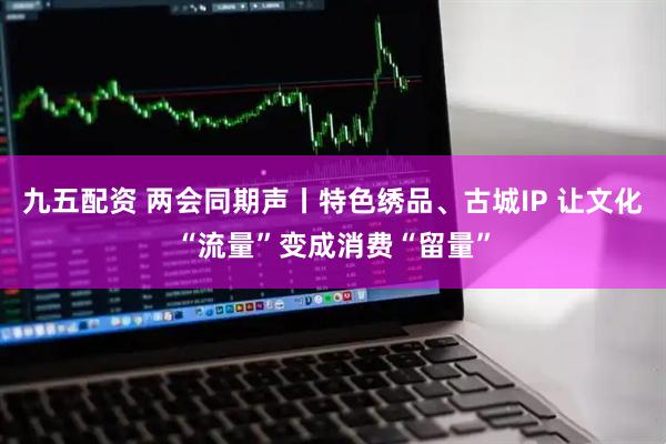 九五配资 两会同期声丨特色绣品、古城IP 让文化“流量”变成消费“留量”