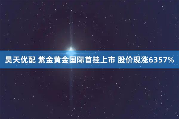 昊天优配 紫金黄金国际首挂上市 股价现涨6357%