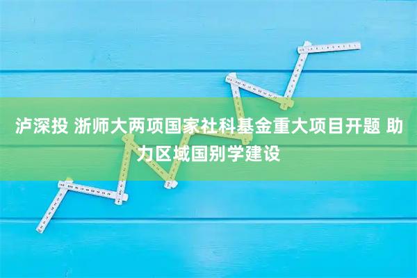 泸深投 浙师大两项国家社科基金重大项目开题 助力区域国别学建设