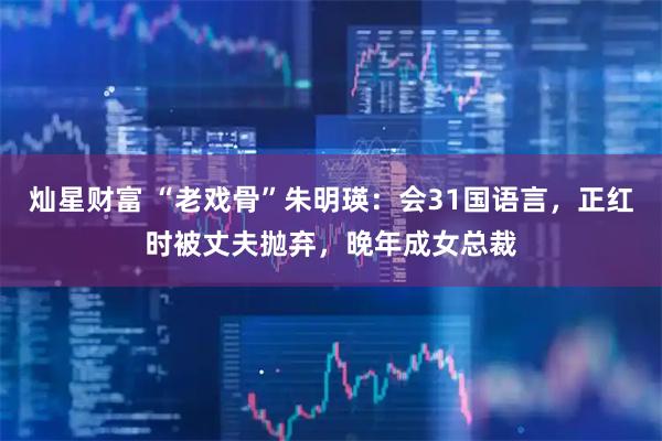 灿星财富 “老戏骨”朱明瑛:会31国语言,正红时被丈夫抛弃,晚年成女总裁