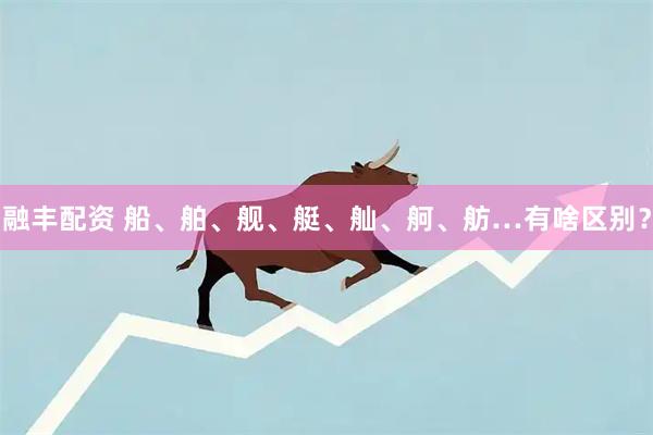 融丰配资 船、舶、舰、艇、舢、舸、舫…有啥区别？