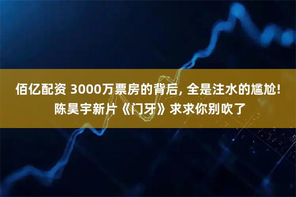 佰亿配资 3000万票房的背后, 全是注水的尴尬! 陈昊宇新片《门牙》求求你别吹了