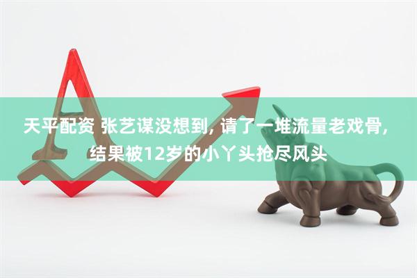 天平配资 张艺谋没想到, 请了一堆流量老戏骨, 结果被12岁的小丫头抢尽风头