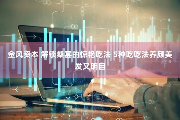 金风资本 解锁桑葚的惊艳吃法 5种吃吃法养颜美发又明目