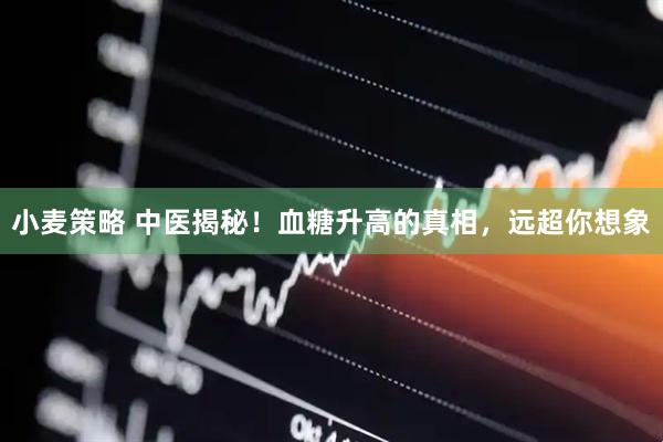 小麦策略 中医揭秘！血糖升高的真相，远超你想象