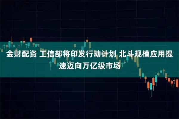 金财配资 工信部将印发行动计划 北斗规模应用提速迈向万亿级市场